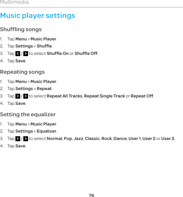 76MultimediaMusic player settingsShuffling songs1. Tap Menu &gt; Music Player.2. Tap Settings &gt; Shuffle.3. Tap   /   to select Shuffle On or Shuffle Off.4. Tap Save.Repeating songs1. Tap Menu &gt; Music Player.2. Tap Settings &gt; Repeat.3. Tap   /   to select Repeat All Tracks, Repeat Single Track or Repeat Off. 4. Tap Save.Setting the equalizer1. Tap Menu &gt; Music Player.2. Tap Settings &gt; Equalizer.3. Tap   /   to select Normal, Pop, Jazz, Classic, Rock, Dance, User 1, User 2 or User 3.4. Tap Save.