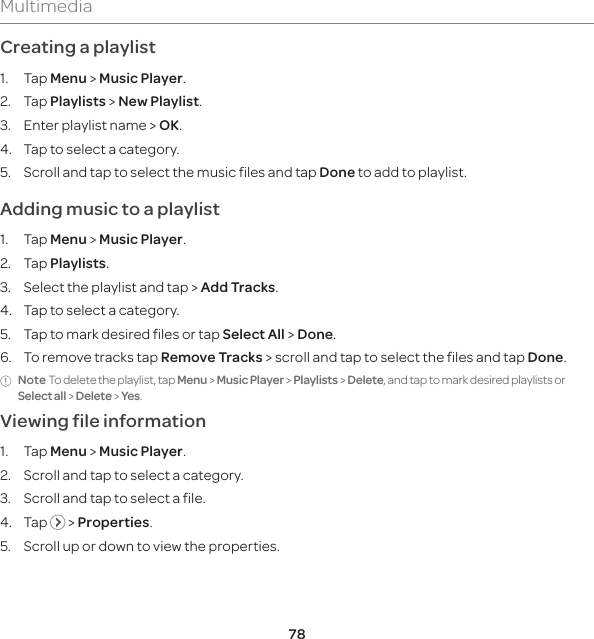 78MultimediaCreating a playlist1. Tap Menu &gt; Music Player.2. Tap Playlists &gt; New Playlist. 3.  Enter playlist name &gt; OK.4.  Tap to select a category.5.  Scroll and tap to select the music files and tap Done to add to playlist.Adding music to a playlist1. Tap Menu &gt; Music Player.2. Tap Playlists.3.  Select the playlist and tap &gt; Add Tracks.4.  Tap to select a category.5.  Tap to mark desired files or tap Select All &gt; Done.6.  To remove tracks tap Remove Tracks &gt; scroll and tap to select the files and tap Done.Note To delete the playlist, tap Menu &gt; Music Player &gt; Playlists &gt; Delete, and tap to mark desired playlists or Select all &gt; Delete &gt; Yes. Viewing file information 1. Tap Menu &gt; Music Player.2.  Scroll and tap to select a category.3.  Scroll and tap to select a file.4. Tap   &gt; Properties.5.  Scroll up or down to view the properties. 