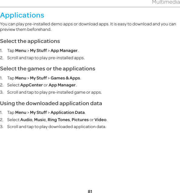 81MultimediaApplicationsYou can play pre-installed demo apps or download apps. It is easy to download and you can preview them beforehand.Select the applications1. Tap Menu &gt; My Stuff &gt; App Manager. 2.  Scroll and tap to play pre-installed apps.Select the games or the applications 1. Tap Menu &gt; My Stuff &gt; Games &amp; Apps. 2. Select AppCenter or App Manager. 3.  Scroll and tap to play pre-installed game or apps.Using the downloaded application data 1. Tap Menu &gt; My Stuff &gt; Application Data. 2. Select Audio, Music, Ring Tones, Pictures or Video. 3.  Scroll and tap to play downloaded application data.