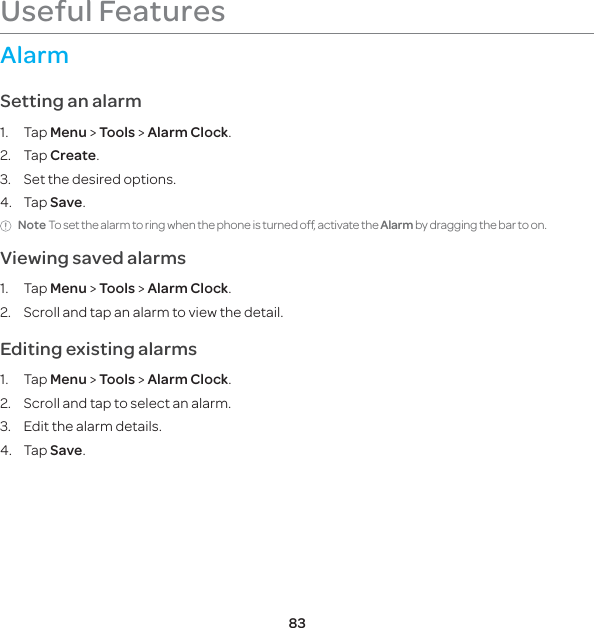 83Useful FeaturesAlarmSetting an alarm1. Tap Menu &gt; Tools &gt; Alarm Clock.2. Tap Create.3.  Set the desired options.4. Tap Save.Note To set the alarm to ring when the phone is turned off, activate the Alarm by dragging the bar to on. Viewing saved alarms1. Tap Menu &gt; Tools &gt; Alarm Clock.2.  Scroll and tap an alarm to view the detail.Editing existing alarms1. Tap Menu &gt; Tools &gt; Alarm Clock.2.  Scroll and tap to select an alarm.3.  Edit the alarm details.4. Tap Save.