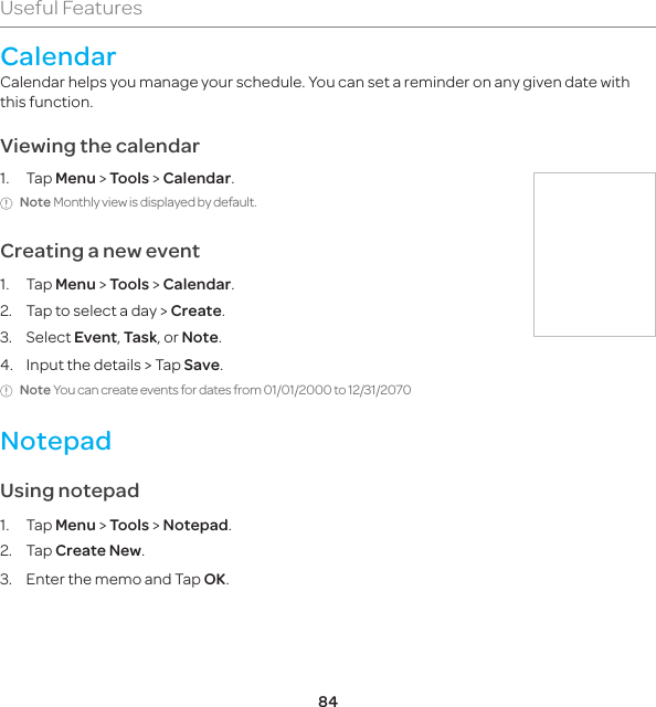 84Useful FeaturesCalendarCalendar helps you manage your schedule. You can set a reminder on any given date with this function. Viewing the calendar1. Tap Menu &gt; Tools &gt; Calendar.Note Monthly view is displayed by default.Creating a new event1. Tap Menu &gt; Tools &gt; Calendar.2.  Tap to select a day &gt; Create.3. Select Event, Task, or Note.4.  Input the details &gt; Tap Save.Note You can create events for dates from 01/01/2000 to 12/31/2070NotepadUsing notepad1. Tap Menu &gt; Tools &gt; Notepad.2. Tap Create New.3.  Enter the memo and Tap OK.