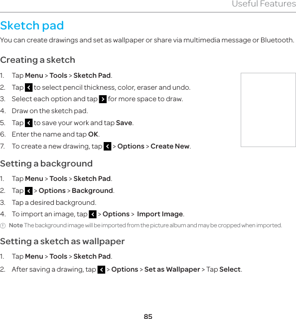85Useful FeaturesSketch padYou can create drawings and set as wallpaper or share via multimedia message or Bluetooth.Creating a sketch1. Tap Menu &gt; Tools &gt; Sketch Pad.2. Tap   to select pencil thickness, color, eraser and undo. 3.  Select each option and tap   for more space to draw.4.  Draw on the sketch pad.5. Tap   to save your work and tap Save.6.  Enter the name and tap OK.7.  To create a new drawing, tap   &gt; Options &gt; Create New.Setting a background1. Tap Menu &gt; Tools &gt; Sketch Pad.2. Tap   &gt; Options &gt; Background.3.  Tap a desired background.4.  To import an image, tap   &gt; Options &gt;  Import Image. Note The background image will be imported from the picture album and may be cropped when imported.Setting a sketch as wallpaper1. Tap Menu &gt; Tools &gt; Sketch Pad.2.  After saving a drawing, tap   &gt; Options &gt; Set as Wallpaper &gt; Tap Select.
