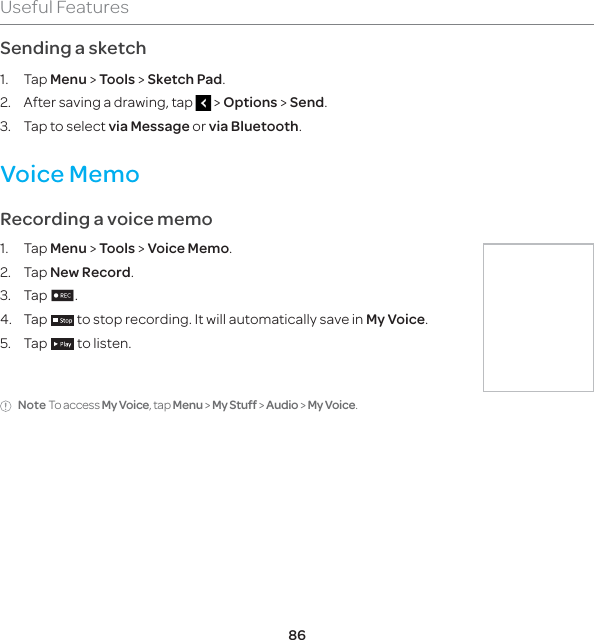 86Useful FeaturesSending a sketch1. Tap Menu &gt; Tools &gt; Sketch Pad.2.  After saving a drawing, tap   &gt; Options &gt; Send.3.  Tap to select via Message or via Bluetooth.Voice MemoRecording a voice memo1. Tap Menu &gt; Tools &gt; Voice Memo.2.   Tap New Record.3. Tap n.4. Tap   to stop recording. It will automatically save in My Voice.5. Tap    to listen.Note To access My Voice, tap Menu &gt; My Stuff &gt; Audio &gt; My Voice.