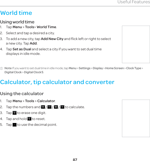 87Useful FeaturesWorld timeUsing world time1. Tap Menu &gt; Tools&gt; World Time.2.  Select and tap a desired a city.3.  To add a new city, tap Add New City and flick left or right to select a new city. Tap Add.4. Tap Set as Dual and select a city if you want to set dual time displays in idle mode.Note If you want to set dual time in idle mode, tap Menu &gt; Settings &gt; Display &gt; Home Screen &gt; Clock Type &gt; Digital Clock &gt; Digital Clock 5.Calculator, tip calculator and converter Using the calculator1. Tap Menu &gt; Tools &gt; Calculator.2.  Tap the numbers and   /   /   /   to calculate.3. Tap   to erase one digit. 4.  Tap and hold   to reset.5. Tap   to use the decimal point.