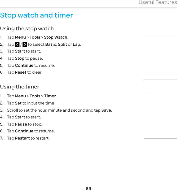 89Useful FeaturesStop watch and timerUsing the stop watch1. Tap Menu &gt; Tools &gt; Stop Watch.2. Tap   /   to select Basic, Split or Lap.3. Tap Start to start.4. Tap Stop to pause.5. Tap Continue to resume.6. Tap Reset to clear.  Using the timer1. Tap Menu &gt; Tools &gt; Timer.2. Tap Set to input the time3.  Scroll to set the hour, minute and second and tap Save.4. Tap Start to start.5. Tap Pause to stop.6. Tap Continue to resume.7. Tap Restart to restart.