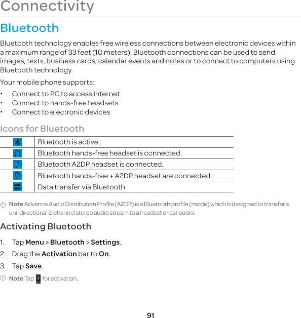 91ConnectivityBluetoothBluetooth technology enables free wireless connections between electronic devices within a maximum range of 33 feet (10 meters). Bluetooth connections can be used to send images, texts, business cards, calendar events and notes or to connect to computers using Bluetooth technology.Your mobile phone supports: xConnect to PC to access Internet xConnect to hands-free headsets xConnect to electronic devicesIcons for BluetoothBluetooth is active.Bluetooth hands-free headset is connected.Bluetooth A2DP headset is connected.Bluetooth hands-free + A2DP headset are connected.Data transfer via BluetoothNote Advance Audio Distribution Profile (A2DP) is a Bluetooth profile (mode) which is designed to transfer a uni-directional 2-channel stereo audio stream to a headset or car audio.Activating Bluetooth1. Tap Menu &gt; Bluetooth &gt; Settings.2. Drag the Activation bar to On.3. Tap Save.Note Tap     for activation.
