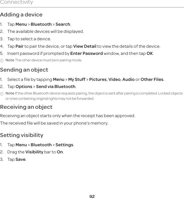92ConnectivityAdding a device1. Tap Menu &gt; Bluetooth &gt; Search.2.  The available devices will be displayed.3.  Tap to select a device.4. Tap Pair to pair the device, or tap View Detail to view the details of the device.5.  Insert password if prompted by Enter Password window, and then tap OK.Note The other device must be in pairing mode. Sending an object 1.  Select a file by tapping Menu &gt; My Stuff &gt; Pictures, Video, Audio or Other Files.2. Tap Options &gt; Send via Bluetooth.Note If the other Bluetooth device requests pairing, the object is sent after pairing is completed. Locked objects or ones containing original rights may not be forwarded.Receiving an objectReceiving an object starts only when the receipt has been approved.The received file will be saved in your phone’s memory.Setting visibility 1. Tap Menu &gt; Bluetooth &gt; Settings. 2. Drag the Visibility bar to On. 3. Tap Save.