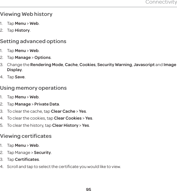 95ConnectivityViewing Web history1. Tap Menu &gt; Web.2. Tap History. Setting advanced options1. Tap Menu &gt; Web.2. Tap Manage &gt; Options.3. Change the Rendering Mode, Cache, Cookies, Security Warning, Javascript and Image Display.4. Tap Save.Using memory operations1. Tap Menu &gt; Web.2. Tap Manage &gt; Private Data. 3.  To clear the cache, tap Clear Cache &gt; Yes.4.  To clear the cookies, tap Clear Cookies &gt; Yes. 5.  To clear the history, tap Clear History &gt; Yes.Viewing certificates1. Tap Menu &gt; Web.2.  Tap Manage &gt; Security.3. Tap Certificates.4.  Scroll and tap to select the certificate you would like to view.