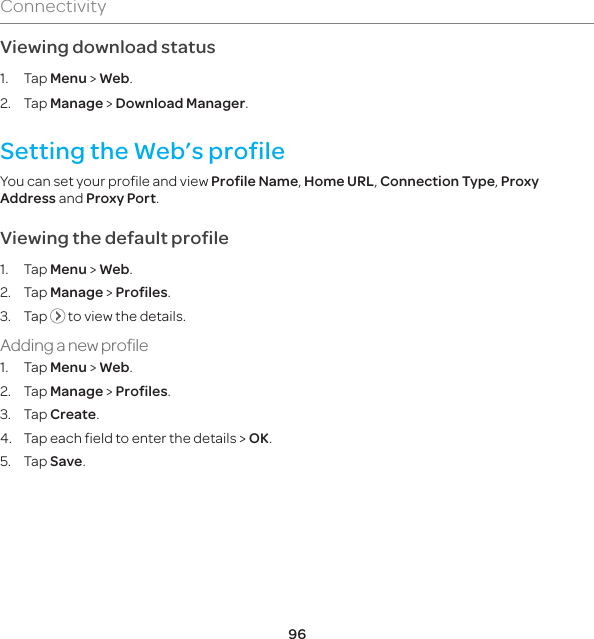 96ConnectivityViewing download status1. Tap Menu &gt; Web.2. Tap Manage &gt; Download Manager.Setting the Web’s profile You can set your profile and view Profile Name, Home URL, Connection Type, Proxy Address and Proxy Port. Viewing the default profile1. Tap Menu &gt; Web.2. Tap Manage &gt; Profiles.3. Tap   to view the details.Adding a new profile1. Tap Menu &gt; Web.2. Tap Manage &gt; Profiles.3. Tap Create.4.  Tap each field to enter the details &gt; OK.5. Tap Save.