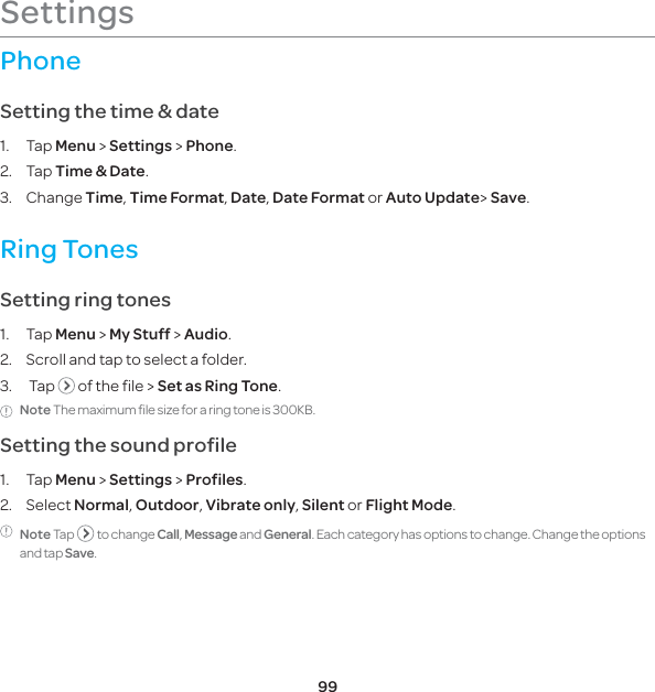 99SettingsPhoneSetting the time &amp; date1. Tap Menu &gt; Settings &gt; Phone.2. Tap Time &amp; Date.3. Change Time, Time Format, Date, Date Format or Auto Update&gt; Save.Ring Tones Setting ring tones1. Tap Menu &gt; My Stuff &gt; Audio.2.  Scroll and tap to select a folder.3.  Tap   of the file &gt; Set as Ring Tone.Note The maximum file size for a ring tone is 300KB.Setting the sound profile1. Tap Menu &gt; Settings &gt; Profiles.2. Select Normal, Outdoor, Vibrate only, Silent or Flight Mode. Note Tap    to change Call, Message and General. Each category has options to change. Change the options and tap Save.