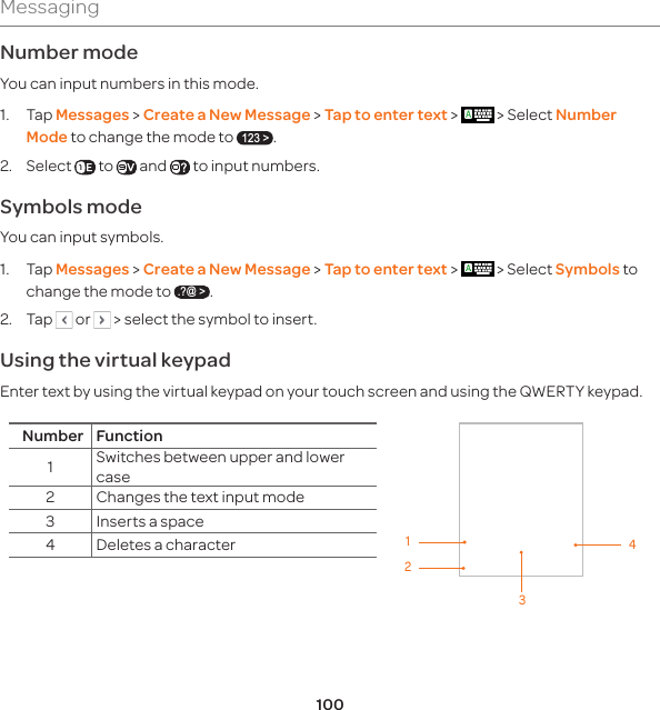 100MessagingNumber mode You can input numbers in this mode.1.  Tap Messages &gt; Create a New Message &gt; Tap to enter text &gt;   &gt; Select Number Mode to change the mode to 123 &gt;.2.  Select   to   and   to input numbers.Symbols mode You can input symbols. 1.  Tap Messages &gt; Create a New Message &gt; Tap to enter text &gt;   &gt; Select Symbols to change the mode to .?@ &gt;.2.  Tap   or   &gt; select the symbol to insert.Using the virtual keypadEnter text by using the virtual keypad on your touch screen and using the QWERTY keypad.Number Function1Switches between upper and lower case2 Changes the text input mode3 Inserts a space4 Deletes a character1432