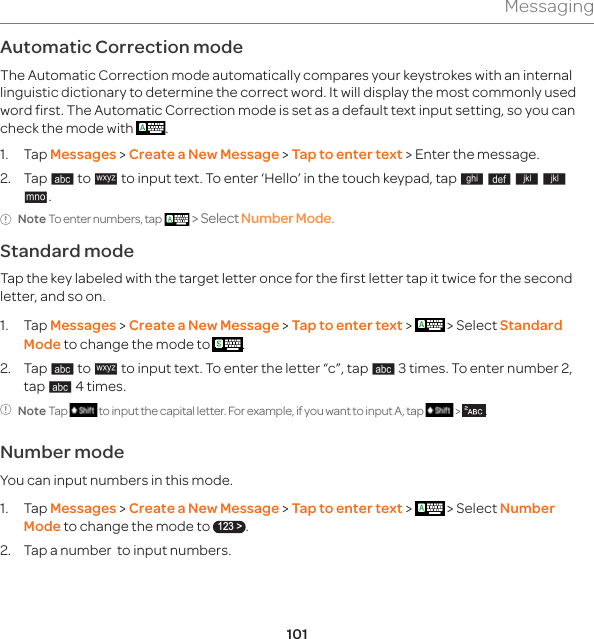 101MessagingAutomatic Correction mode The Automatic Correction mode automatically compares your keystrokes with an internal linguistic dictionary to determine the correct word. It will display the most commonly used word first. The Automatic Correction mode is set as a default text input setting, so you can check the mode with  .1. Tap Messages &gt; Create a New Message &gt; Tap to enter text &gt; Enter the message.2. Tap 4 to 5 to input text. To enter ‘Hello’ in the touch keypad, tap 6 7 8 8 [.Note To enter numbers, tap  &gt; Select Number Mode.Standard modeTap the key labeled with the target letter once for the first letter tap it twice for the second letter, and so on.1. Tap Messages &gt; Create a New Message &gt; Tap to enter text &gt;   &gt; Select Standard Mode to change the mode to  .2. Tap 4 to 5 to input text. To enter the letter “c”, tap 4 3 times. To enter number 2, tap 4 4 times.Note Tap   to input the capital letter. For example, if you want to input A, tap   &gt;  .Number modeYou can input numbers in this mode.1.   Tap  Messages &gt; Create a New Message &gt; Tap to enter text &gt;   &gt; Select Number Mode to change the mode to 123 &gt;.2. Tap a number  to input numbers.
