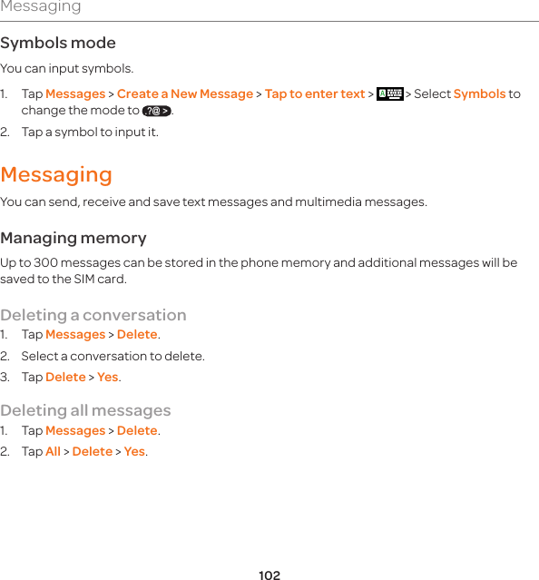 102MessagingSymbols modeYou can input symbols.1. Tap Messages &gt; Create a New Message &gt; Tap to enter text &gt;   &gt; Select Symbols to change the mode to .?@ &gt;.  2.  Tap a symbol to input it. MessagingYou can send, receive and save text messages and multimedia messages. Managing memory Up to 300 messages can be stored in the phone memory and additional messages will be saved to the SIM card. Deleting a conversation1. Tap Messages &gt; Delete.2.  Select a conversation to delete.3. Tap Delete &gt; Yes.Deleting all messages 1. Tap Messages &gt; Delete.2. Tap All &gt; Delete &gt; Yes.