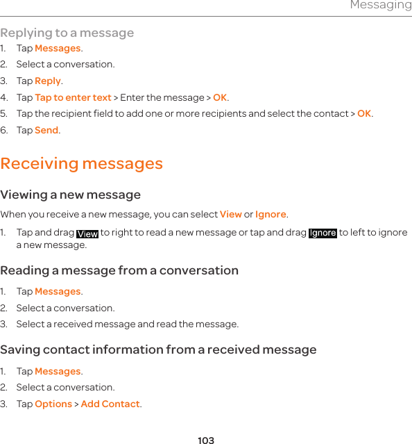 103MessagingReplying to a message1. Tap Messages. 2.  Select a conversation.3. Tap Reply.4. Tap Tap to enter text &gt; Enter the message &gt; OK. 5. Tap the recipient field to add one or more recipients and select the contact &gt; OK. 6. Tap Send.Receiving messages Viewing a new messageWhen you receive a new message, you can select View or Ignore.1.  Tap and drag   to right to read a new message or tap and drag   to left to ignore a new message. Reading a message from a conversation1. Tap Messages.2.  Select a conversation.3.  Select a received message and read the message. Saving contact information from a received message1. Tap Messages. 2.  Select a conversation. 3. Tap Options &gt; Add Contact. 