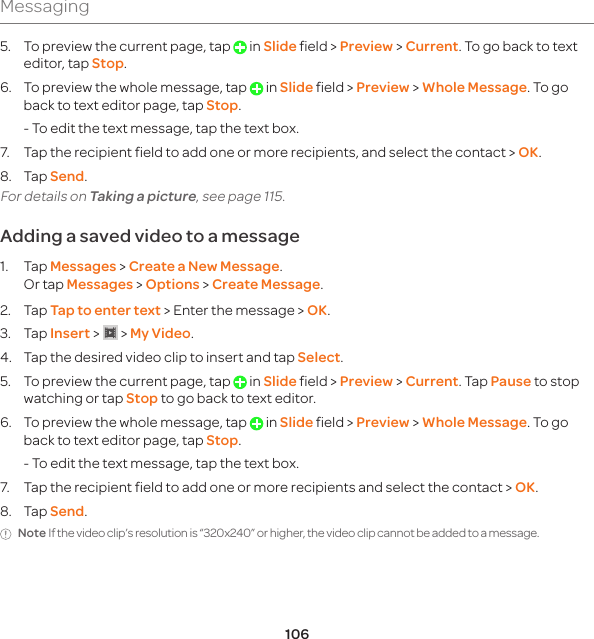 106Messaging5.  To preview the current page, tap   in Slide field &gt; Preview &gt; Current. To go back to text editor, tap Stop.6.  To preview the whole message, tap   in Slide field &gt; Preview &gt; Whole Message. To go back to text editor page, tap Stop.  - To edit the text message, tap the text box.7.  Tap the recipient field to add one or more recipients, and select the contact &gt; OK.8. Tap Send.For details on Taking a picture, see page 115.Adding a saved video to a message1. Tap Messages &gt; Create a New Message. Or tap Messages &gt; Options &gt; Create Message.2. Tap Tap to enter text &gt; Enter the message &gt; OK.3. Tap Insert &gt;   &gt; My Video.4.  Tap the desired video clip to insert and tap Select.5.  To preview the current page, tap   in Slide field &gt; Preview &gt; Current. Tap Pause to stop watching or tap Stop to go back to text editor. 6. To preview the whole message, tap   in Slide field &gt; Preview &gt; Whole Message. To go back to text editor page, tap Stop.  - To edit the text message, tap the text box.7.  Tap the recipient field to add one or more recipients and select the contact &gt; OK.8. Tap Send.Note If the video clip’s resolution is “320x240” or higher, the video clip cannot be added to a message.
