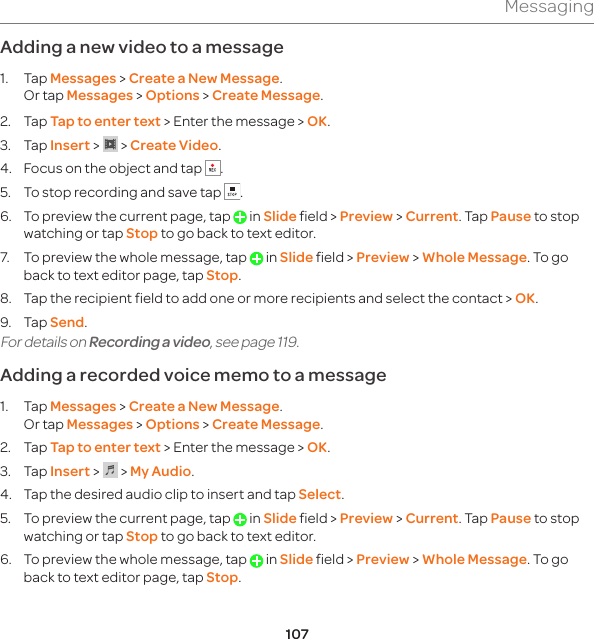 107MessagingAdding a new video to a message 1. Tap Messages &gt; Create a New Message. Or tap Messages &gt; Options &gt; Create Message.2. Tap Tap to enter text &gt; Enter the message &gt; OK.3. Tap Insert &gt;   &gt; Create Video.4.  Focus on the object and tap  .5.  To stop recording and save tap  . 6.  To preview the current page, tap   in Slide field &gt; Preview &gt; Current. Tap Pause to stop watching or tap Stop to go back to text editor. 7.  To preview the whole message, tap   in Slide field &gt; Preview &gt; Whole Message. To go back to text editor page, tap Stop.8.  Tap the recipient field to add one or more recipients and select the contact &gt; OK.9. Tap Send.For details on Recording a video, see page 119.Adding a recorded voice memo to a message1. Tap Messages &gt; Create a New Message. Or tap Messages &gt; Options &gt; Create Message.2. Tap Tap to enter text &gt; Enter the message &gt; OK.3. Tap Insert &gt;   &gt; My Audio. 4.  Tap the desired audio clip to insert and tap Select.5.  To preview the current page, tap   in Slide field &gt; Preview &gt; Current. Tap Pause to stop watching or tap Stop to go back to text editor.6.  To preview the whole message, tap   in Slide field &gt; Preview &gt; Whole Message. To go back to text editor page, tap Stop.