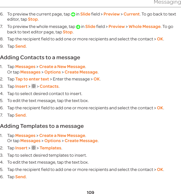 109Messaging6.  To preview the current page, tap   in Slide field &gt; Preview &gt; Current. To go back to text editor, tap Stop.7.  To preview the whole message, tap   in Slide field &gt; Preview &gt; Whole Message. To go back to text editor page, tap Stop.8.  Tap the recipient field to add one or more recipients and select the contact &gt; OK.9. Tap Send.Adding Contacts to a message1. Tap Messages &gt; Create a New Message. Or tap Messages &gt; Options &gt; Create Message.2. Tap Tap to enter text &gt; Enter the message &gt; OK.3. Tap Insert &gt;   &gt; Contacts.4.  Tap to select desired contact to insert.5.  To edit the text message, tap the text box.6.  Tap the recipient field to add one or more recipients and select the contact &gt; OK.7. Tap Send.Adding Templates to a message1. Tap Messages &gt; Create a New Message. Or tap Messages &gt; Options &gt; Create Message.2. Tap Insert &gt;   &gt; Templates.3.  Tap to select desired templates to insert. 4.  To edit the text message, tap the text box. 5.  Tap the recipient field to add one or more recipients and select the contact &gt; OK. 6. Tap Send.