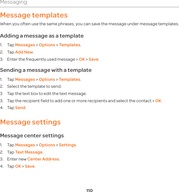 110MessagingMessage templatesWhen you often use the same phrases, you can save the message under message templates. Adding a message as a template1. Tap Messages &gt; Options &gt; Templates.2. Tap Add New. 3.  Enter the frequently used message &gt; OK &gt; Save. Sending a message with a template1. Tap Messages &gt; Options &gt; Templates.2.  Select the template to send.3  Tap the text box to edit the text message. 3.  Tap the recipient field to add one or more recipients and select the contact &gt; OK.4. Tap Send.Message settings Message center settings1. Tap Messages &gt; Options &gt; Settings. 2. Tap Text Message.3.  Enter new Center Address. 4. Tap OK &gt; Save.
