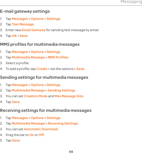 111MessagingE-mail gateway settings1. Tap Messages &gt; Options &gt; Settings. 2. Tap Text Message.3.  Enter new Email Gateway for sending text message by email.4. Tap OK &gt; Save.MMS profiles for multimedia messages 1. Tap Messages &gt; Options &gt; Settings.  2. Tap Multimedia Message &gt; MMS Profiles.3.  Select a profile.4.  To add a profile, tap Create &gt; set the options &gt; Save.Sending settings for multimedia messages1. Tap Messages &gt; Options &gt; Settings.  2. Tap Multimedia Message &gt; Sending Settings. 3.  You can set Creation Mode and Max Message Size. 4. Tap Save.Receiving settings for multimedia messages1. Tap Messages &gt; Options &gt; Settings.  2. Tap Multimedia Message &gt; Receiving Settings.3.  You can set Automatic Download.4.  Drag the bar to On or Off.5. Tap Save.