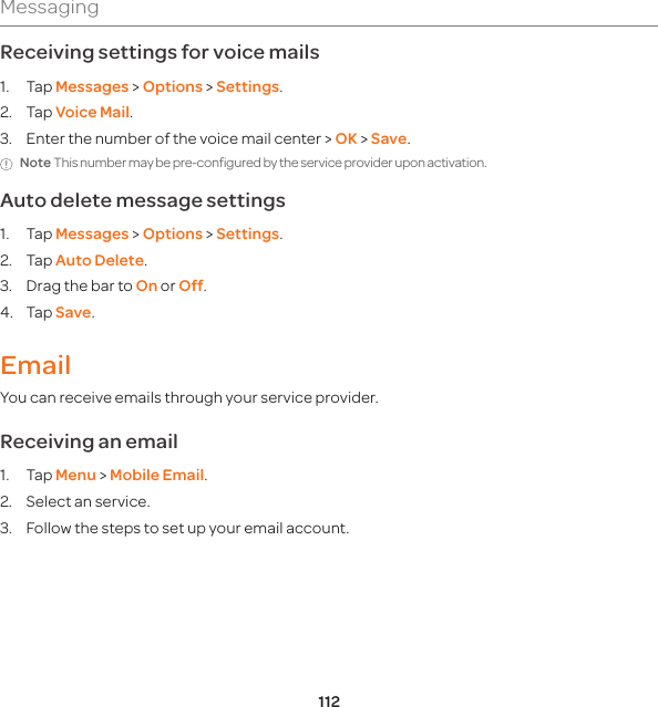 112MessagingReceiving settings for voice mails1. Tap Messages &gt; Options &gt; Settings.  2. Tap Voice Mail.3.  Enter the number of the voice mail center &gt; OK &gt; Save.Note This number may be pre-configured by the service provider upon activation.Auto delete message settings1. Tap Messages &gt; Options &gt; Settings. 2. Tap Auto Delete.3.  Drag the bar to On or Off.4. Tap Save.EmailYou can receive emails through your service provider.Receiving an email1. Tap Menu &gt; Mobile Email.2.  Select an service.3.  Follow the steps to set up your email account. 