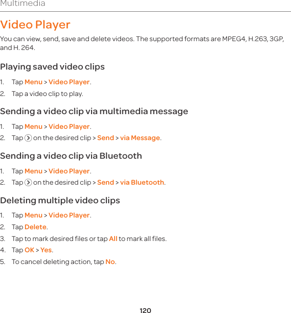 120MultimediaVideo PlayerYou can view, send, save and delete videos. The supported formats are MPEG4, H.263, 3GP, and H. 264.Playing saved video clips1. Tap Menu &gt; Video Player.2.  Tap a video clip to play.Sending a video clip via multimedia message1. Tap Menu &gt; Video Player.2. Tap   on the desired clip &gt; Send &gt; via Message.Sending a video clip via Bluetooth1. Tap Menu &gt; Video Player.2. Tap   on the desired clip &gt; Send &gt; via Bluetooth.Deleting multiple video clips 1. Tap Menu &gt; Video Player.2. Tap Delete.3.  Tap to mark desired files or tap All to mark all files.4. Tap OK &gt; Yes. 5.  To cancel deleting action, tap No.