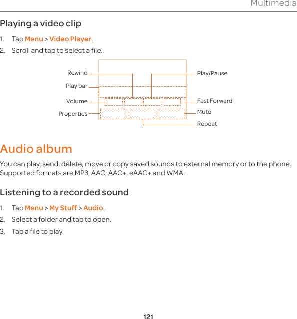 121MultimediaPlaying a video clip1. Tap Menu &gt; Video Player.2.  Scroll and tap to select a file. Properties MuteRepeatVolumePlay barRewindFast ForwardPlay/PauseAudio albumYou can play, send, delete, move or copy saved sounds to external memory or to the phone. Supported formats are MP3, AAC, AAC+, eAAC+ and WMA. Listening to a recorded sound1. Tap Menu &gt; My Stuff &gt; Audio.2.  Select a folder and tap to open.3.  Tap a file to play.