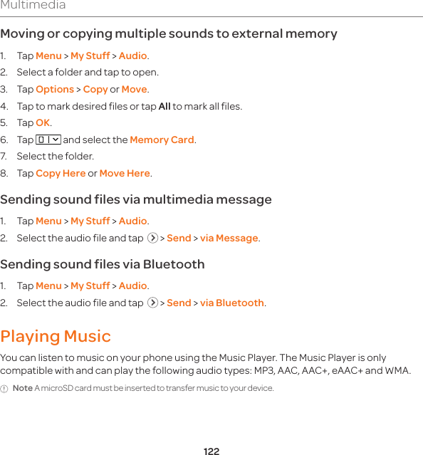 122MultimediaMoving or copying multiple sounds to external memory 1. Tap Menu &gt; My Stuff &gt; Audio.2.  Select a folder and tap to open. 3. Tap Options &gt; Copy or Move.4.  Tap to mark desired files or tap All to mark all files.5. Tap OK.6. Tap   and select the Memory Card.7.  Select the folder.8. Tap Copy Here or Move Here. Sending sound files via multimedia message1. Tap Menu &gt; My Stuff &gt; Audio.2.  Select the audio file and tap    &gt; Send &gt; via Message.Sending sound files via Bluetooth1. Tap Menu &gt; My Stuff &gt; Audio.2.  Select the audio file and tap    &gt; Send &gt; via Bluetooth.Playing MusicYou can listen to music on your phone using the Music Player. The Music Player is only compatible with and can play the following audio types: MP3, AAC, AAC+, eAAC+ and WMA.Note A microSD card must be inserted to transfer music to your device.