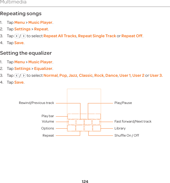 124MultimediaRepeating songs1. Tap Menu &gt; Music Player.2. Tap Settings &gt; Repeat.3. Tap   /   to select Repeat All Tracks, Repeat Single Track or Repeat Off. 4. Tap Save.Setting the equalizer1. Tap Menu &gt; Music Player.2. Tap Settings &gt; Equalizer.3. Tap   /   to select Normal, Pop, Jazz, Classic, Rock, Dance, User 1, User 2 or User 3.4. Tap Save.RepeatOptions LibraryShuffle On / Off Volume Fast forward/Next trackPlay/PausePlay barRewind/Previous track
