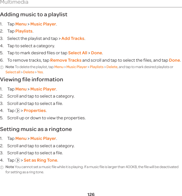 126MultimediaAdding music to a playlist1. Tap Menu &gt; Music Player.2. Tap Playlists.3.  Select the playlist and tap &gt; Add Tracks.4.  Tap to select a category.5.  Tap to mark desired files or tap Select All &gt; Done.6.  To remove tracks, tap Remove Tracks and scroll and tap to select the files, and tap Done.Note To delete the playlist, tap Menu &gt; Music Player &gt; Playlists &gt; Delete, and tap to mark desired playlists or Select all &gt; Delete &gt; Yes. Viewing file information 1. Tap Menu &gt; Music Player.2.  Scroll and tap to select a category.3.  Scroll and tap to select a file.4. Tap   &gt; Properties.5.  Scroll up or down to view the properties. Setting music as a ringtone1. Tap Menu &gt; Music Player.2.  Scroll and tap to select a category.3.  Scroll and tap to select a file.4. Tap   &gt; Set as Ring Tone.Note You cannot set a music file while it is playing. If a music file is larger than 400KB, the file will be deactivated for setting as a ring tone.