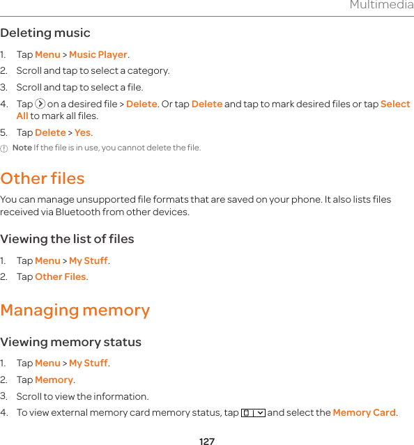 127MultimediaDeleting music1. Tap Menu &gt; Music Player.2.  Scroll and tap to select a category.3.  Scroll and tap to select a file.4. Tap   on a desired file &gt; Delete. Or tap Delete and tap to mark desired files or tap Select All to mark all files.5. Tap Delete &gt; Yes. Note If the file is in use, you cannot delete the file. Other filesYou can manage unsupported file formats that are saved on your phone. It also lists files received via Bluetooth from other devices.Viewing the list of files1. Tap Menu &gt; My Stuff. 2. Tap Other Files.Managing memory Viewing memory status1. Tap Menu &gt; My Stuff. 2. Tap Memory.3.  Scroll to view the information.4.  To view external memory card memory status, tap   and select the Memory Card.