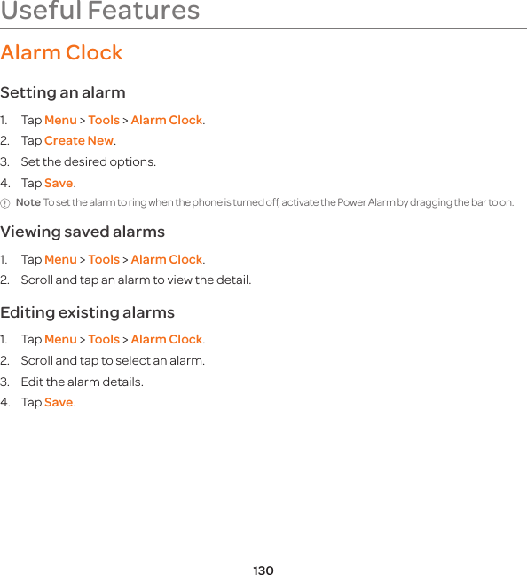 130Useful FeaturesAlarm ClockSetting an alarm1. Tap Menu &gt; Tools &gt; Alarm Clock.2. Tap Create New.3.  Set the desired options.4. Tap Save.Note To set the alarm to ring when the phone is turned off, activate the Power Alarm by dragging the bar to on. Viewing saved alarms1. Tap Menu &gt; Tools &gt; Alarm Clock.2.  Scroll and tap an alarm to view the detail.Editing existing alarms1. Tap Menu &gt; Tools &gt; Alarm Clock.2.  Scroll and tap to select an alarm.3.  Edit the alarm details.4. Tap Save.