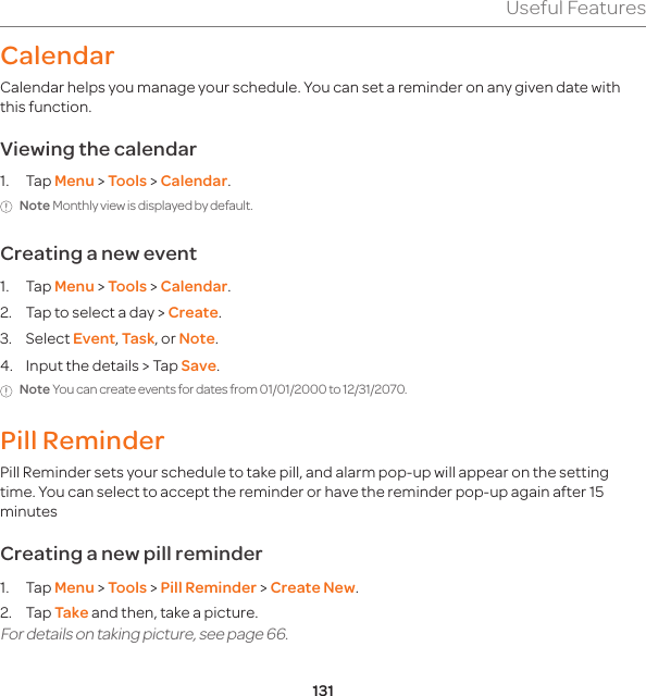 131Useful FeaturesCalendarCalendar helps you manage your schedule. You can set a reminder on any given date with this function. Viewing the calendar1. Tap Menu &gt; Tools &gt; Calendar.Note Monthly view is displayed by default.Creating a new event1. Tap Menu &gt; Tools &gt; Calendar.2.  Tap to select a day &gt; Create.3. Select Event, Task, or Note.4.  Input the details &gt; Tap Save.Note You can create events for dates from 01/01/2000 to 12/31/2070.Pill Reminder Pill Reminder sets your schedule to take pill, and alarm pop-up will appear on the setting time. You can select to accept the reminder or have the reminder pop-up again after 15 minutesCreating a new pill reminder 1. Tap Menu &gt; Tools &gt; Pill Reminder &gt; Create New. 2. Tap Take and then, take a picture. For details on taking picture, see page 66. 
