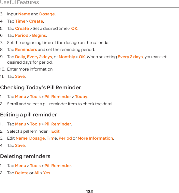 132Useful Features3. Input Name and Dosage. 4. Tap Time &gt; Create. 5. Tap Create &gt; Set a desired time &gt; OK. 6. Tap Period &gt; Begins. 7.  Set the beginning time of the dosage on the calendar. 8. Tap Reminders and set the reminding period. 9. Tap Daily, Every 2 days, or Monthly &gt; OK. When selecting Every 2 days, you can set desired days for period. 10.  Enter more information. 11. Tap Save.Checking Today’s Pill Reminder 1. Tap Menu &gt; Tools &gt; Pill Reminder &gt; Today. 2.  Scroll and select a pill reminder item to check the detail. Editing a pill reminder 1. Tap Menu &gt; Tools &gt; Pill Reminder. 2.  Select a pill reminder &gt; Edit. 3. Edit Name, Dosage, Time, Period or More Information. 4. Tap Save. Deleting reminders 1. Tap Menu &gt; Tools &gt; Pill Reminder. 2. Tap Delete or All &gt; Yes. 