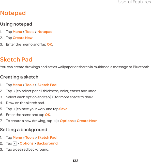 133Useful FeaturesNotepadUsing notepad1. Tap Menu &gt; Tools &gt; Notepad.2. Tap Create New.3.  Enter the memo and Tap OK.Sketch PadYou can create drawings and set as wallpaper or share via multimedia message or Bluetooth.Creating a sketch1. Tap Menu &gt; Tools &gt; Sketch Pad.2. Tap   to select pencil thickness, color, eraser and undo. 3.  Select each option and tap   for more space to draw.4.  Draw on the sketch pad.5. Tap   to save your work and tap Save.6.  Enter the name and tap OK.7.  To create a new drawing, tap   &gt; Options &gt; Create New.Setting a background1. Tap Menu &gt; Tools &gt; Sketch Pad.2. Tap   &gt; Options &gt; Background.3.  Tap a desired background.