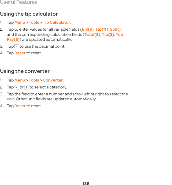 136Useful FeaturesUsing the tip calculator1. Tap Menu &gt; Tools &gt; Tip Calculator.2.  Tap to enter values for all variable fields (Bill($), Tip(%), Split) and the corresponding calculation fields (Total($), Tip($), You Pay($)) are updated automatically. 3. Tap   to use the decimal point. 4. Tap Reset to reset.Using the converter1. Tap Menu &gt; Tools &gt; Converter.2. Tap   or   to select a category. 3.  Tap the field to enter a number and scroll left or right to select the unit. Other unit fields are updated automatically. 4. Tap Reset to reset.