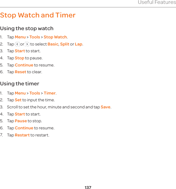 137Useful FeaturesStop Watch and TimerUsing the stop watch1. Tap Menu &gt; Tools &gt; Stop Watch.2. Tap   or   to select Basic, Split or Lap.3. Tap Start to start.4. Tap Stop to pause.5. Tap Continue to resume.6. Tap Reset to clear.  Using the timer1. Tap Menu &gt; Tools &gt; Timer.2. Tap Set to input the time.3.  Scroll to set the hour, minute and second and tap Save.4. Tap Start to start.5. Tap Pause to stop.6. Tap Continue to resume.7. Tap Restart to restart.