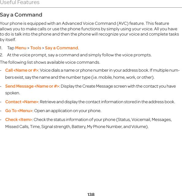 138Useful FeaturesSay a Command Your phone is equipped with an Advanced Voice Command (AVC) feature. This feature allows you to make calls or use the phone functions by simply using your voice. All you have to do is talk into the phone and then the phone will recognize your voice and complete tasks by itself. 1. Tap Menu &gt; Tools &gt; Say a Command.2.  At the voice prompt, say a command and simply follow the voice prompts. The following list shows available voice commands. -  Call &lt;Name or #&gt;: Voice dials a name or phone number in your address book. If multiple num-bers exist, say the name and the number type (i.e. mobile, home, work, or other). -  Send Message &lt;Name or #&gt;: Display the Create Message screen with the contact you have spoken. -  Contact &lt;Name&gt;: Retrieve and display the contact information stored in the address book. -  Go To &lt;Menu&gt;: Open an application on your phone. -  Check &lt;Item&gt;: Check the status information of your phone (Status, Voicemail, Messages, Missed Calls, Time, Signal strength, Battery, My Phone Number, and Volume).