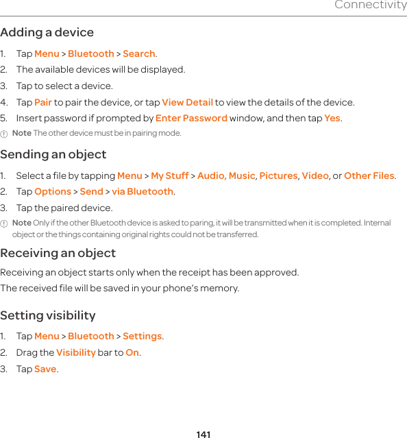141ConnectivityAdding a device1. Tap Menu &gt; Bluetooth &gt; Search.2.  The available devices will be displayed.3.  Tap to select a device.4. Tap Pair to pair the device, or tap View Detail to view the details of the device.5.  Insert password if prompted by Enter Password window, and then tap Yes.Note The other device must be in pairing mode. Sending an object 1.  Select a file by tapping Menu &gt; My Stuff &gt; Audio, Music, Pictures, Video, or Other Files.2. Tap Options &gt; Send &gt; via Bluetooth.3.  Tap the paired device.Note Only if the other Bluetooth device is asked to paring, it will be transmitted when it is completed. Internal object or the things containing original rights could not be transferred. Receiving an objectReceiving an object starts only when the receipt has been approved.The received file will be saved in your phone’s memory.Setting visibility 1. Tap Menu &gt; Bluetooth &gt; Settings. 2.  Drag the Visibility bar to On. 3. Tap Save.