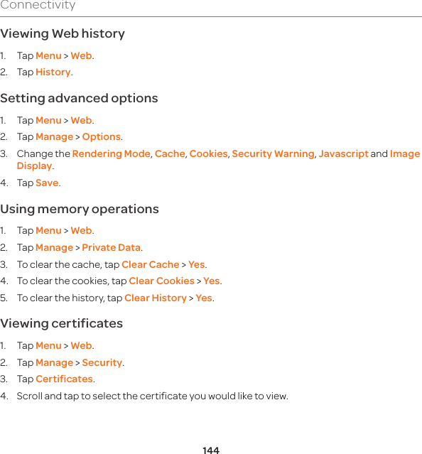 144ConnectivityViewing Web history1. Tap Menu &gt; Web.2. Tap History. Setting advanced options1. Tap Menu &gt; Web.2. Tap Manage &gt; Options.3.  Change the Rendering Mode, Cache, Cookies, Security Warning, Javascript and Image Display.4. Tap Save.Using memory operations1. Tap Menu &gt; Web.2. Tap Manage &gt; Private Data. 3.  To clear the cache, tap Clear Cache &gt; Yes.4.  To clear the cookies, tap Clear Cookies &gt; Yes. 5.  To clear the history, tap Clear History &gt; Yes.Viewing certificates1. Tap Menu &gt; Web.2. Tap Manage &gt; Security.3. Tap Certificates.4.  Scroll and tap to select the certificate you would like to view.