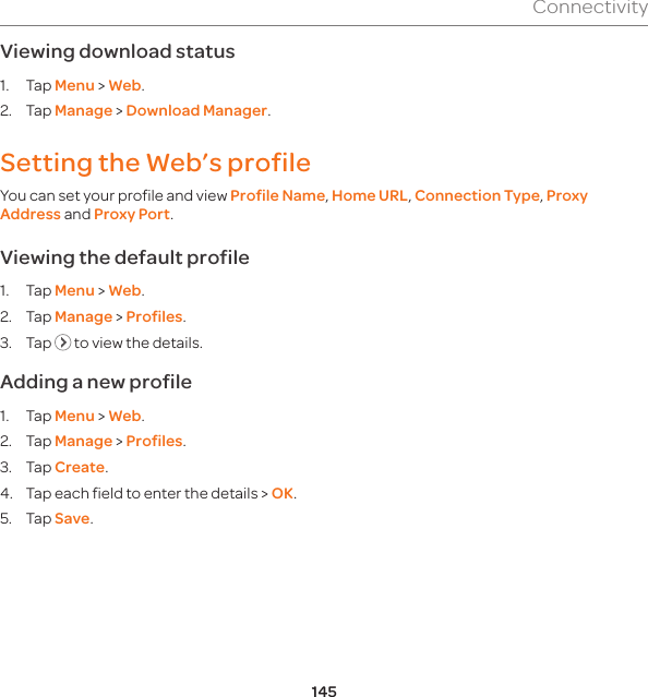 145ConnectivityViewing download status1. Tap Menu &gt; Web.2. Tap Manage &gt; Download Manager.Setting the Web’s profile You can set your profile and view Profile Name, Home URL, Connection Type, Proxy Address and Proxy Port. Viewing the default profile1. Tap Menu &gt; Web.2. Tap Manage &gt; Profiles.3. Tap   to view the details.Adding a new profile1. Tap Menu &gt; Web.2. Tap Manage &gt; Profiles.3. Tap Create.4.  Tap each field to enter the details &gt; OK.5. Tap Save.