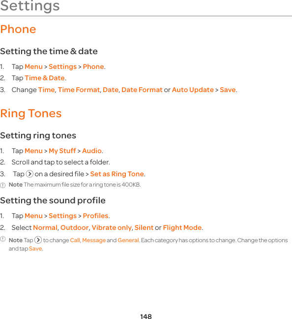 148SettingsPhoneSetting the time &amp; date1. Tap Menu &gt; Settings &gt; Phone.2. Tap Time &amp; Date.3. Change Time, Time Format, Date, Date Format or Auto Update &gt; Save.Ring Tones Setting ring tones1. Tap Menu &gt; My Stuff &gt; Audio.2.  Scroll and tap to select a folder.3.   Tap   on a desired file &gt; Set as Ring Tone.Note The maximum file size for a ring tone is 400KB.Setting the sound profile1. Tap Menu &gt; Settings &gt; Profiles.2. Select Normal, Outdoor, Vibrate only, Silent or Flight Mode. Note Tap   to change Call, Message and General. Each category has options to change. Change the options and tap Save.