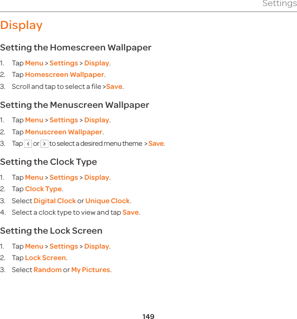 149SettingsDisplaySetting the Homescreen Wallpaper1. Tap Menu &gt; Settings &gt; Display.2. Tap Homescreen Wallpaper. 3.  Scroll and tap to select a file &gt;Save.Setting the Menuscreen Wallpaper1. Tap Menu &gt; Settings &gt; Display.2. Tap Menuscreen Wallpaper.3. Tap   or   to select a desired menu theme  &gt; Save.Setting the Clock Type1. Tap Menu &gt; Settings &gt; Display.2. Tap Clock Type.3. Select Digital Clock or Unique Clock.4.  Select a clock type to view and tap Save.Setting the Lock Screen1. Tap Menu &gt; Settings &gt; Display.2. Tap Lock Screen.3. Select Random or My Pictures.