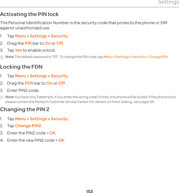 153SettingsActivating the PIN lock The Personal Identification Number is the security code that protects the phone or SIM against unauthorized use.1. Tap Menu &gt; Settings &gt; Security.2.  Drag the PIN bar to On or Off.3. Tap Yes to enable unlock. Note The default password is ‘1111’. To change the PIN code, tap Menu &gt; Settings &gt; Security &gt; Change PIN.Locking the FDN1. Tap Menu &gt; Settings &gt; Security.2.  Drag the FDN bar to On or Off.3.  Enter PIN2 code. Note You have only 3 attempts. If you enter the wrong code 3 times, the phone will be locked. If the phone locks, please contact the Pantech Customer Service Center. For details on fixed dialing, see page 96.Changing the PIN 21. Tap Menu &gt; Settings &gt; Security.2. Tap Change PIN2.3.  Enter the PIN2 code &gt; OK.4.  Enter the new PIN2 code &gt; OK.