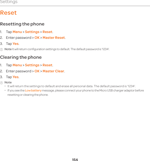 154SettingsResetResetting the phone 1. Tap Menu &gt; Settings &gt; Reset. 2.  Enter password &gt; OK &gt; Master Reset.3. Tap Yes.Note It will return configuration settings to default. The default password is ‘1234’. Clearing the phone 1. Tap Menu &gt; Settings &gt; Reset.2.  Enter password &gt; OK &gt; Master Clear.3. Tap Yes.Note  xIt will return the settings to default and erase all personal data. The default password is ‘1234’.  xIf you see the Low battery message, please connect your phone to the Micro USB charger adaptor before resetting or clearing the phone.