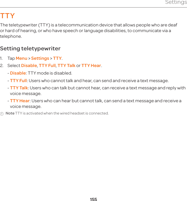 155SettingsTTYThe teletypewriter (TTY) is a telecommunication device that allows people who are deaf or hard of hearing, or who have speech or language disabilities, to communicate via a telephone.Setting teletypewriter1. Tap Menu &gt; Settings &gt; TTY.2. Select Disable, TTY Full, TTY Talk or TTY Hear.  - Disable: TTY mode is disabled.  -  TTY Full: Users who cannot talk and hear, can send and receive a text message.  -  TTY Talk: Users who can talk but cannot hear, can receive a text message and reply with voice message.  -  TTY Hear: Users who can hear but cannot talk, can send a text message and receive a voice message.Note TTY is activated when the wired headset is connected.