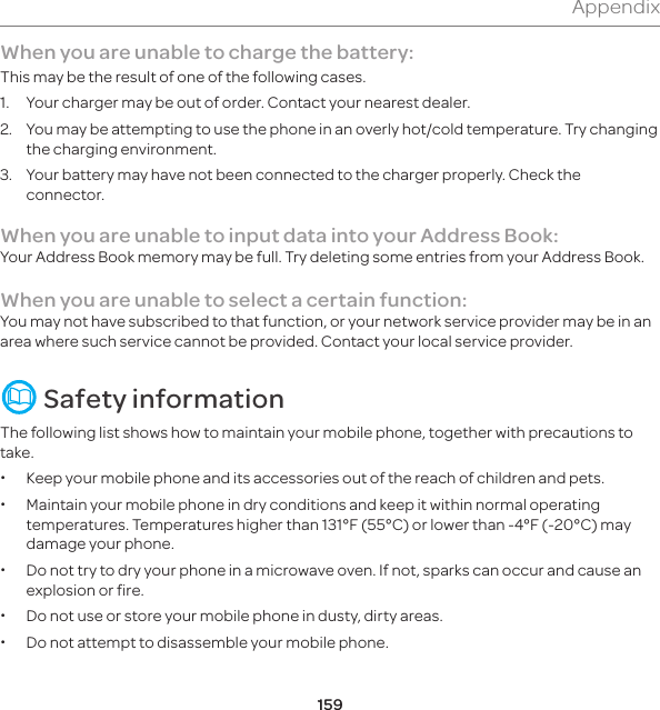 159AppendixWhen you are unable to charge the battery:This may be the result of one of the following cases.1.  Your charger may be out of order. Contact your nearest dealer.2.  You may be attempting to use the phone in an overly hot/cold temperature. Try changing the charging environment.3.   Your battery may have not been connected to the charger properly. Check the connector.When you are unable to input data into your Address Book:Your Address Book memory may be full. Try deleting some entries from your Address Book.When you are unable to select a certain function:You may not have subscribed to that function, or your network service provider may be in an area where such service cannot be provided. Contact your local service provider.  Safety informationThe following list shows how to maintain your mobile phone, together with precautions to take. xKeep your mobile phone and its accessories out of the reach of children and pets. xMaintain your mobile phone in dry conditions and keep it within normal operating temperatures. Temperatures higher than 131°F (55°C) or lower than -4°F (-20°C) may damage your phone. xDo not try to dry your phone in a microwave oven. If not, sparks can occur and cause an explosion or fire. xDo not use or store your mobile phone in dusty, dirty areas. xDo not attempt to disassemble your mobile phone.