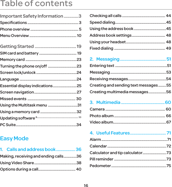 16Table of contentsImportant Safety Information .............3Speciﬁcations .................................................... 3Phone overview ................................................. 5Menu Overview ................................................ 10Getting Started ..................................... 19SIM card and battery ...................................... 19Memory card  .................................................... 23Turning the phone on/off  .............................23Screen lock/unlock .........................................24Language ..........................................................24Essential display indications ........................ 25Screen navigation ........................................... 27Missed events  ................................................. 30Using the Multitask menu  ..............................31Using a memory card .....................................32Updating software N ............................................ 33PC Suite ..............................................................34Easy Mode1.  Calls and address book ................. 36Making, receiving and ending calls .............36Using Video Share ...........................................38Options during a call...................................... 40Checking all calls ............................................ 44Speed dialing ....................................................45Using the address book .................................45Address book settings .................................. 48Using your headset ........................................ 48Fixed dialing .................................................... 492. Messaging ......................................... 51Entering text .....................................................51Messaging ......................................................... 53Receiving messages.......................................54Creating and sending text messages ........55Creating multimedia messages ..................563. Multimedia .......................................60Camera ............................................................. 60Photo album .................................................... 66Video album ......................................................674.  Useful Features ................................ 71Alarm ...................................................................71Calendar ............................................................ 72Calculator and tip calculator ........................73Pill reminder .....................................................73Pedometer ........................................................ 75