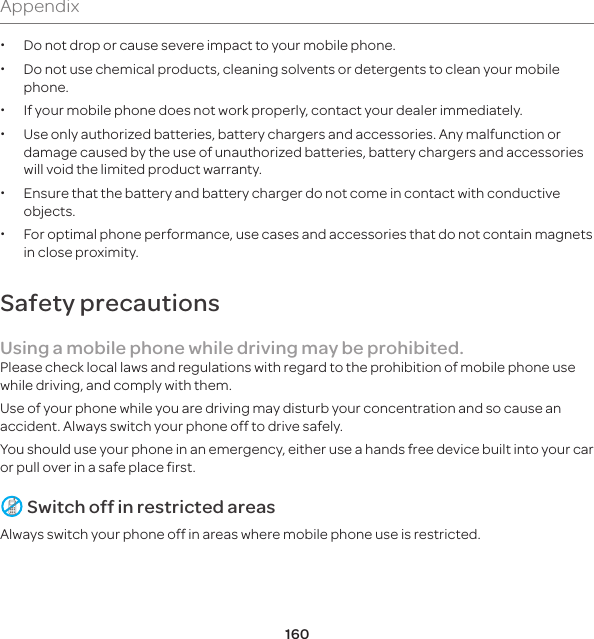 160Appendix xDo not drop or cause severe impact to your mobile phone. xDo not use chemical products, cleaning solvents or detergents to clean your mobile phone.  x If your mobile phone does not work properly, contact your dealer immediately.  xUse only authorized batteries, battery chargers and accessories. Any malfunction or damage caused by the use of unauthorized batteries, battery chargers and accessories will void the limited product warranty. xEnsure that the battery and battery charger do not come in contact with conductive objects. xFor optimal phone performance, use cases and accessories that do not contain magnets in close proximity.Safety precautionsUsing a mobile phone while driving may be prohibited.Please check local laws and regulations with regard to the prohibition of mobile phone use while driving, and comply with them.Use of your phone while you are driving may disturb your concentration and so cause an accident. Always switch your phone off to drive safely.You should use your phone in an emergency, either use a hands free device built into your car or pull over in a safe place first. Switch off in restricted areasAlways switch your phone off in areas where mobile phone use is restricted.
