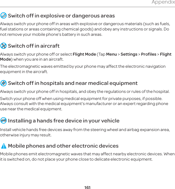 161Appendix Switch off in explosive or dangerous areasAlways switch your phone off in areas with explosive or dangerous materials (such as fuels, fuel stations or areas containing chemical goods) and obey any instructions or signals. Do not remove your mobile phone’s battery in such areas. Switch off in aircraftAlways switch your phone off or select Flight Mode (Tap Menu &gt; Settings &gt; Profiles &gt; Flight Mode) when you are in an aircraft. The electromagnetic waves emitted by your phone may affect the electronic navigation equipment in the aircraft. Switch off in hospitals and near medical equipmentAlways switch your phone off in hospitals, and obey the regulations or rules of the hospital.Switch your phone off when using medical equipment for private purposes, if possible. Always consult with the medical equipment’s manufacturer or an expert regarding phone use near the medical equipment. Installing a hands free device in your vehicleInstall vehicle hands free devices away from the steering wheel and airbag expansion area, otherwise injury may result. Mobile phones and other electronic devicesMobile phones emit electromagnetic waves that may affect nearby electronic devices. When it is switched on, do not place your phone close to delicate electronic equipment.