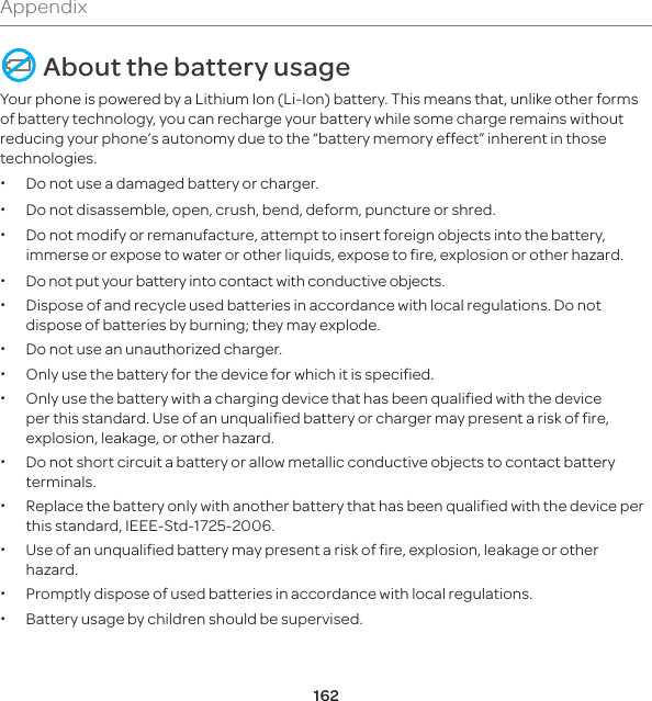 162Appendix About the battery usageYour phone is powered by a Lithium Ion (Li-Ion) battery. This means that, unlike other forms of battery technology, you can recharge your battery while some charge remains without reducing your phone’s autonomy due to the “battery memory effect” inherent in those technologies. x Do not use a damaged battery or charger. x Do not disassemble, open, crush, bend, deform, puncture or shred. x Do not modify or remanufacture, attempt to insert foreign objects into the battery, immerse or expose to water or other liquids, expose to fire, explosion or other hazard. x Do not put your battery into contact with conductive objects.  x Dispose of and recycle used batteries in accordance with local regulations. Do not dispose of batteries by burning; they may explode. x Do not use an unauthorized charger. x Only use the battery for the device for which it is specified. x Only use the battery with a charging device that has been qualified with the device per this standard. Use of an unqualified battery or charger may present a risk of fire, explosion, leakage, or other hazard. x Do not short circuit a battery or allow metallic conductive objects to contact battery terminals. x Replace the battery only with another battery that has been qualified with the device per this standard, IEEE-Std-1725-2006.  xUse of an unqualified battery may present a risk of fire, explosion, leakage or other hazard. xPromptly dispose of used batteries in accordance with local regulations. x Battery usage by children should be supervised.
